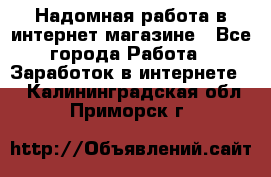 Надомная работа в интернет магазине - Все города Работа » Заработок в интернете   . Калининградская обл.,Приморск г.